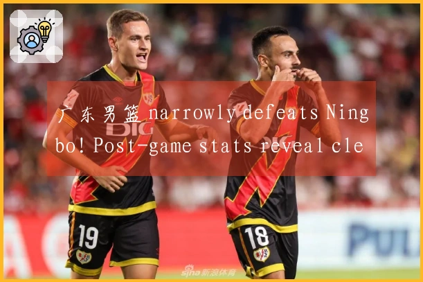 广东男篮 narrowly defeats Ningbo! Post-game stats reveal clear standout, a reason for Coach Du Feng'
