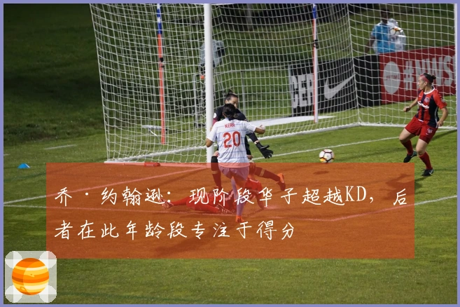 乔·约翰逊：现阶段华子超越KD，后者在此年龄段专注于得分