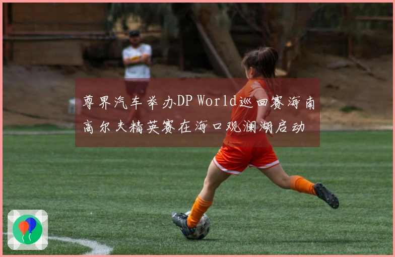 尊界汽车举办DP World巡回赛海南高尔夫精英赛在海口观澜湖启动