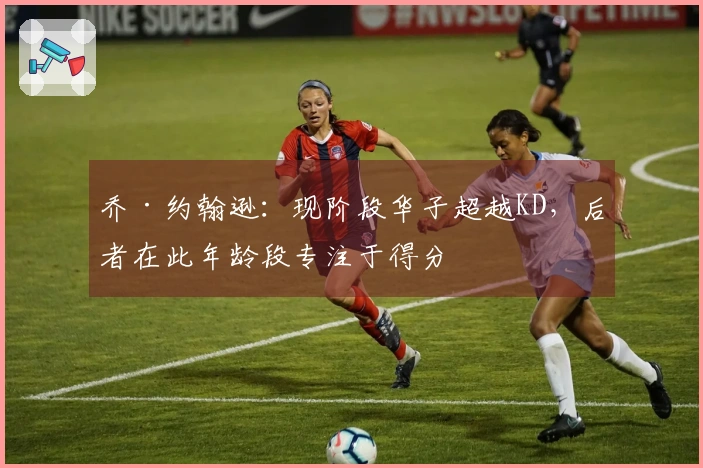 乔·约翰逊：现阶段华子超越KD，后者在此年龄段专注于得分