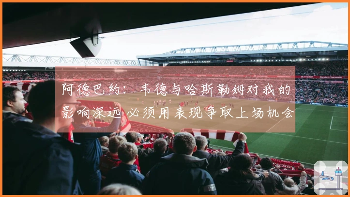 阿德巴约：韦德与哈斯勒姆对我的影响深远 必须用表现争取上场机会