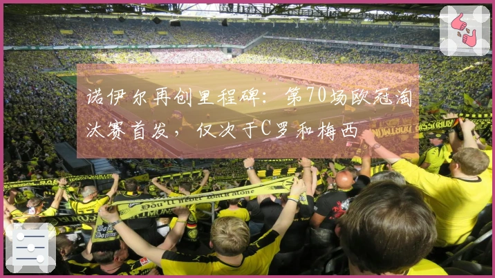 诺伊尔再创里程碑：第70场欧冠淘汰赛首发，仅次于C罗和梅西