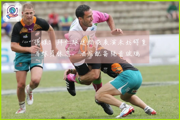德媒：拜仁球迷烟花表演未妨碍皇马球员休息，酒店配备隔音玻璃