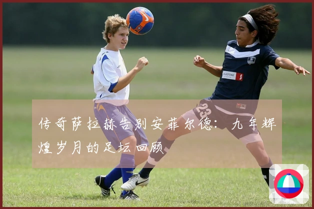 传奇萨拉赫告别安菲尔德：九年辉煌岁月的足坛回顾