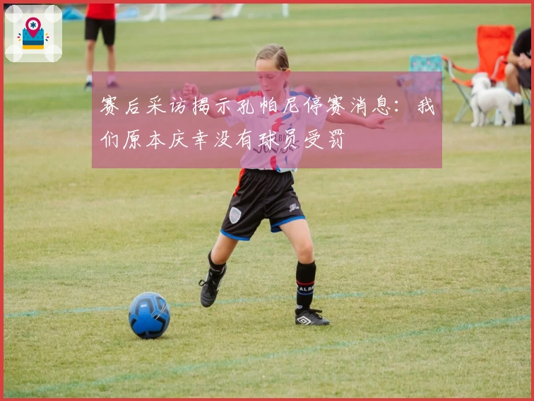 赛后采访揭示孔帕尼停赛消息：我们原本庆幸没有球员受罚