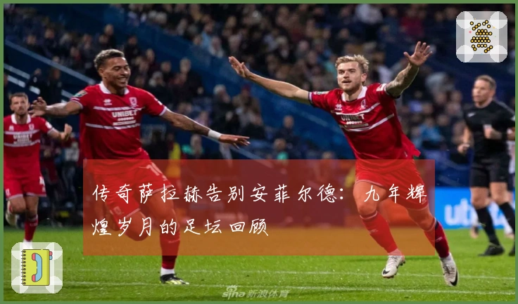 传奇萨拉赫告别安菲尔德：九年辉煌岁月的足坛回顾