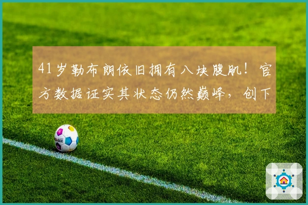 41岁勒布朗依旧拥有八块腹肌！官方数据证实其状态仍然巅峰，创下7项纪录欲单核逆袭