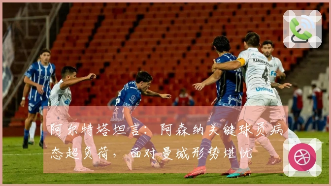 阿尔特塔坦言：阿森纳关键球员病态超负荷，面对曼城形势堪忧