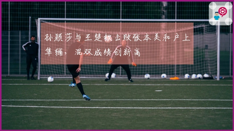 孙颖莎与王楚钦击败张本美和户上隼辅，混双成绩创新高