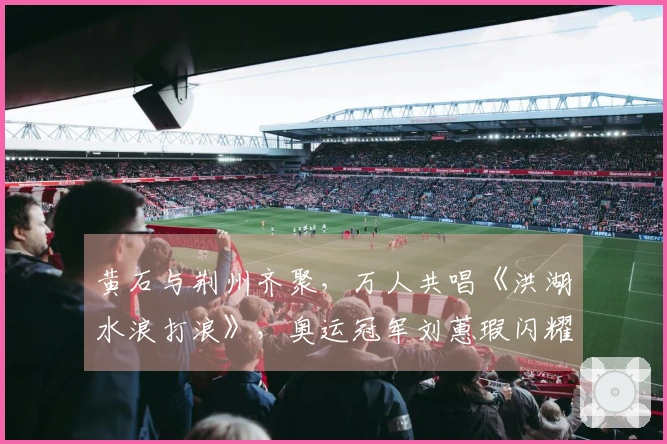 黄石与荆州齐聚，万人共唱《洪湖水浪打浪》，奥运冠军刘蕙瑕闪耀现场