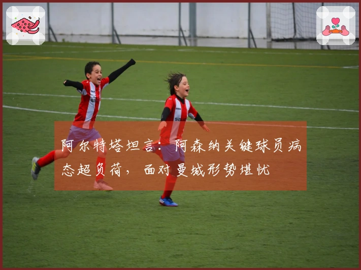 阿尔特塔坦言：阿森纳关键球员病态超负荷，面对曼城形势堪忧