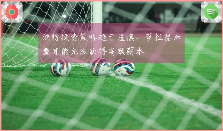 沙特投资策略趋于谨慎，萨拉赫加盟可能无法获得高额薪水