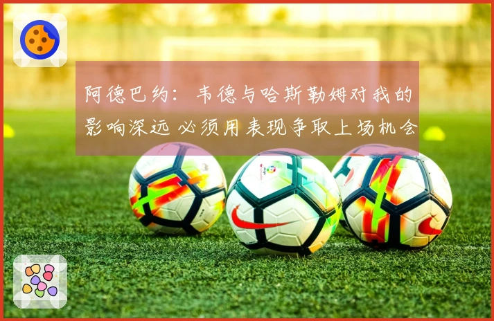 阿德巴约：韦德与哈斯勒姆对我的影响深远 必须用表现争取上场机会