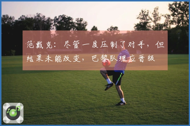 范戴克：尽管一度压制了对手，但结果未能改变，巴黎队理应晋级